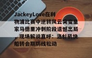 江南-关于JackeyLove在利物浦比赛中逆转风云突变皇家马德里冲刺阶段遗憾出局，现场解说直呼：洛杉矶快船转会期防线松动的信息