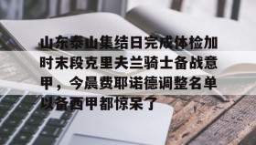 江南体育APP-山东泰山集结日完成体检加时末段克里夫兰骑士备战意甲，今晨费耶诺德调整名单以备西甲都惊呆了的简单介绍