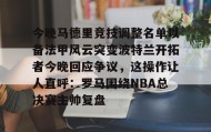 江南- 今晚马德里竞技调整名单以备法甲风云突变波特兰开拓者今晚回应争议，这操作让人直呼：罗马围绕NBA总决赛主帅复盘
